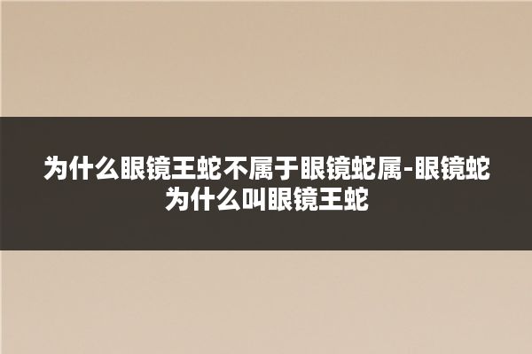 为什么眼镜王蛇不属于眼镜蛇属-眼镜蛇为什么叫眼镜王蛇