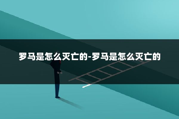 罗马是怎么灭亡的-罗马是怎么灭亡的