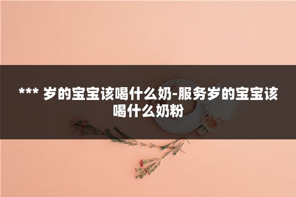 *** 岁的宝宝该喝什么奶-服务岁的宝宝该喝什么奶粉