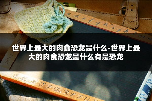 世界上最大的肉食恐龙是什么-世界上最大的肉食恐龙是什么有是恐龙