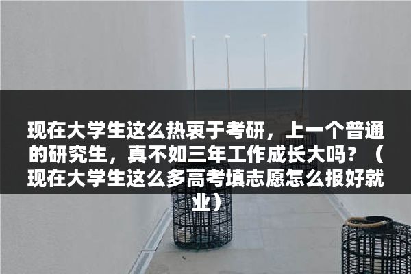 现在大学生这么热衷于考研，上一个普通的研究生，真不如三年工作成长大吗？（现在大学生这么多高考填志愿怎么报好就业）