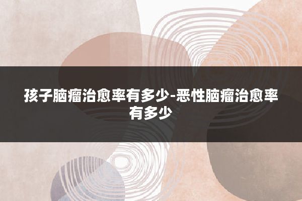 孩子脑瘤治愈率有多少-恶性脑瘤治愈率有多少