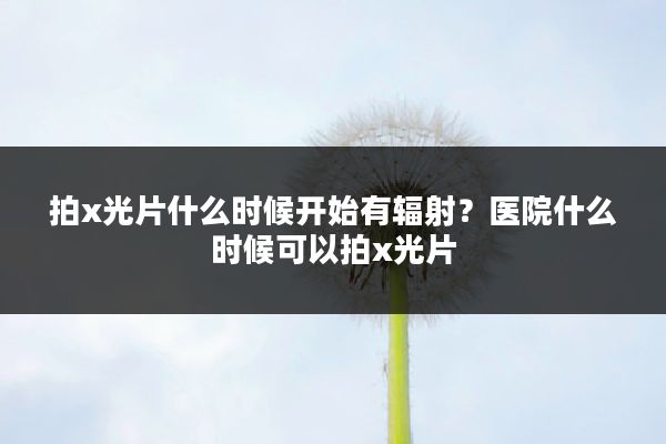 拍x光片什么时候开始有辐射?医院什么时候可以拍x光片