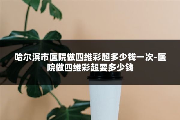哈尔滨市医院做四维彩超多少钱一次-医院做四维彩超要多少钱