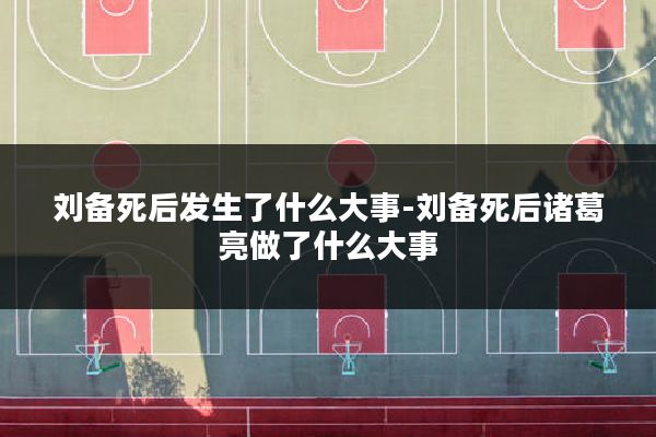 刘备死后发生了什么大事-刘备死后诸葛亮做了什么大事