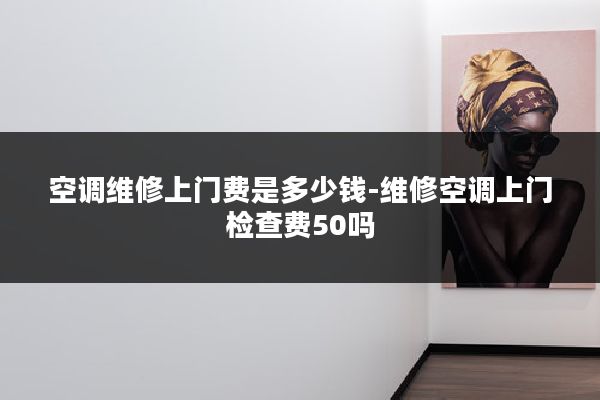 空调维修上门费是多少钱-维修空调上门检查费50吗