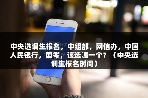 中央选调生报名，中组部，网信办，中国人民银行，国考，该选哪一个？（中央选调生报名时间）