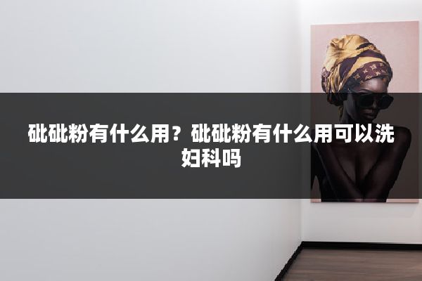 砒砒粉有什么用？砒砒粉有什么用可以洗妇科吗