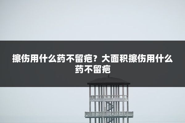 擦伤用什么药不留疤？大面积擦伤用什么药不留疤