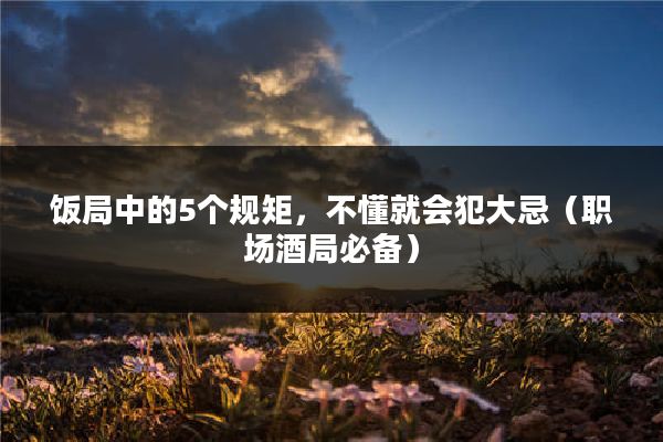 饭局中的5个规矩，不懂就会犯大忌（职场酒局必备）