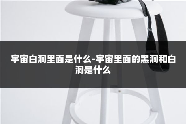 宇宙白洞里面是什么-宇宙里面的黑洞和白洞是什么
