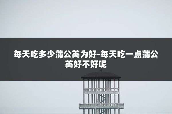 每天吃多少蒲公英为好-每天吃一点蒲公英好不好呢