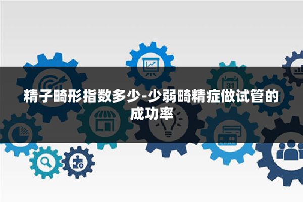 精子畸形指数多少-少弱畸精症做试管的成功率