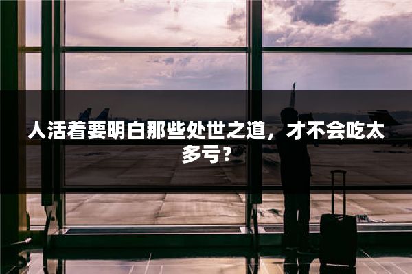 人活着要明白那些处世之道,才不会吃太多亏?