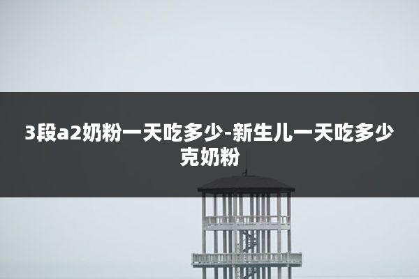 3段a2奶粉一天吃多少-新生儿一天吃多少克奶粉