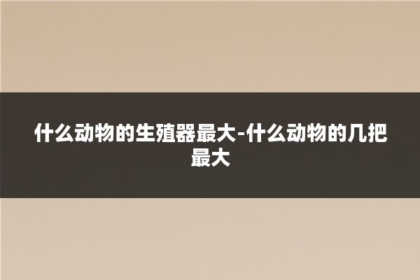 什么动物的生殖器最大-什么动物的几把最大
