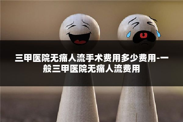 三甲医院无痛人流手术费用多少费用-一般三甲医院无痛人流费用