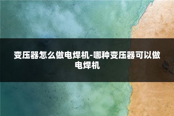 变压器怎么做电焊机-哪种变压器可以做电焊机