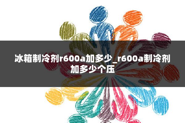 冰箱制冷剂r600a加多少_r600a制冷剂加多少个压