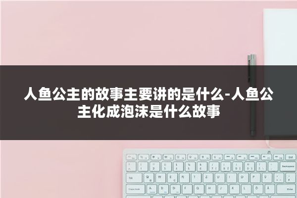 人鱼公主的故事主要讲的是什么-人鱼公主化成泡沫是什么故事