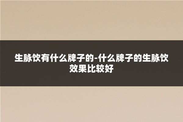 生脉饮有什么牌子的-什么牌子的生脉饮效果比较好
