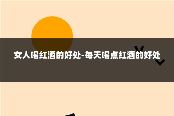 女人喝红酒的好处-每天喝点红酒的好处