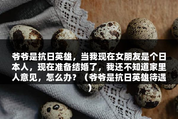 爷爷是抗日英雄，当我现在女朋友是个日本人，现在准备结婚了，我还不知道家里人意见，怎么办？（爷爷是抗日英雄待遇）
