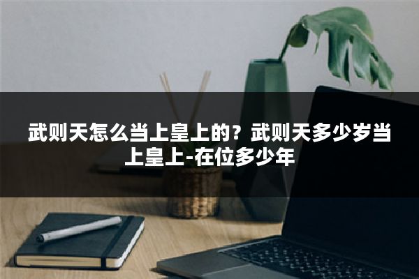 武则天怎么当上皇上的?武则天多少岁当上皇上-在位多少年
