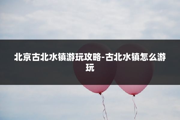 北京古北水镇游玩攻略-古北水镇怎么游玩