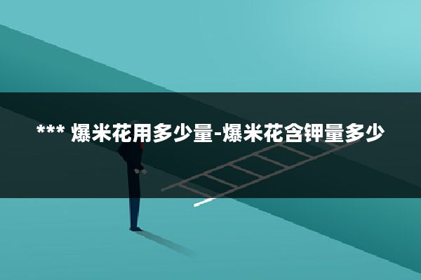 *** 爆米花用多少量-爆米花含钾量多少
