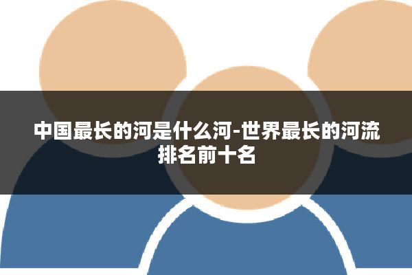 中国最长的河是什么河-世界最长的河流排名前十名