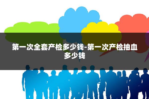 第一次全套产检多少钱-第一次产检抽血多少钱