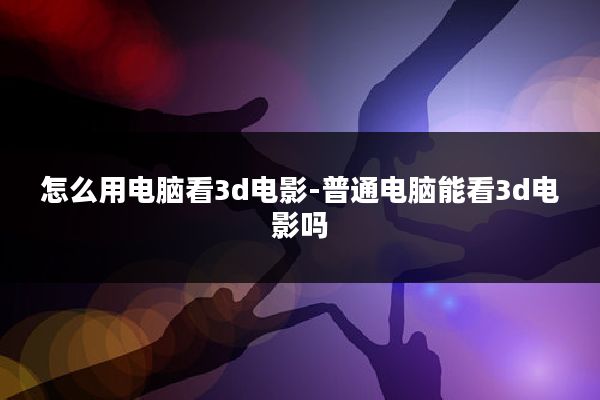 怎么用电脑看3d电影-普通电脑能看3d电影吗