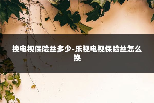 换电视保险丝多少-乐视电视保险丝怎么换