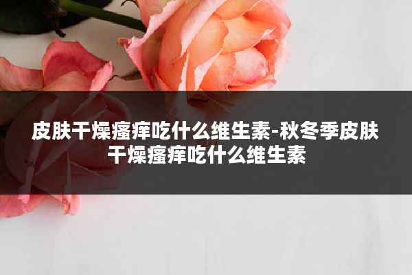 皮肤干燥瘙痒吃什么维生素-秋冬季皮肤干燥瘙痒吃什么维生素