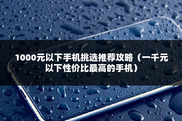 1000元以下手机挑选推荐攻略（一千元以下性价比最高的手机）