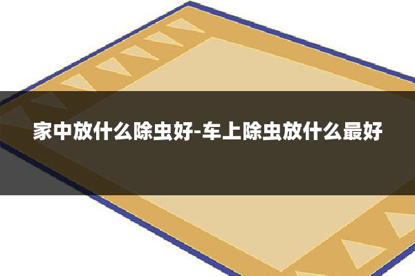 家中放什么除虫好-车上除虫放什么最好