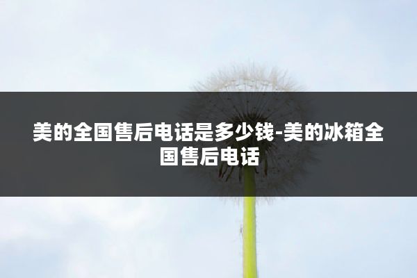 美的全国售后电话是多少钱-美的冰箱全国售后电话