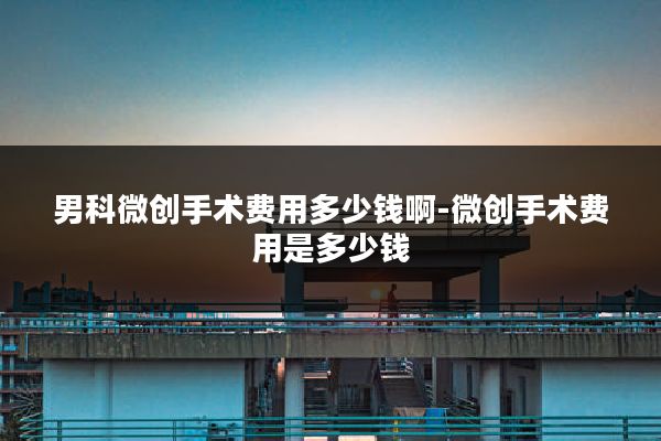男科微创手术费用多少钱啊-微创手术费用是多少钱