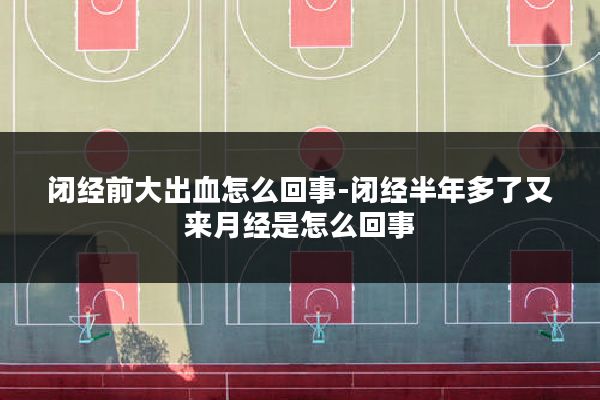 闭经前大出血怎么回事-闭经半年多了又来月经是怎么回事