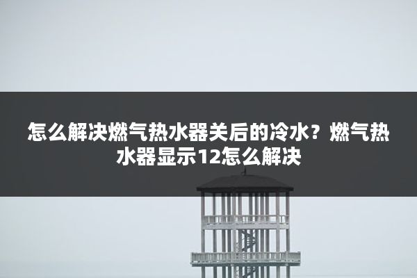怎么解决燃气热水器关后的冷水?燃气热水器显示12怎么解决