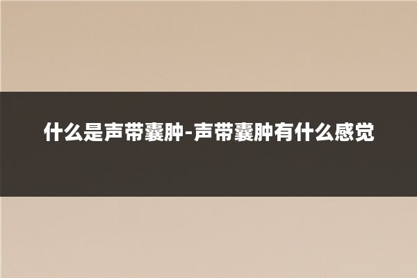 什么是声带囊肿-声带囊肿有什么感觉