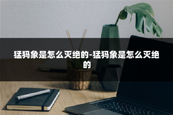 猛犸象是怎么灭绝的-猛犸象是怎么灭绝的