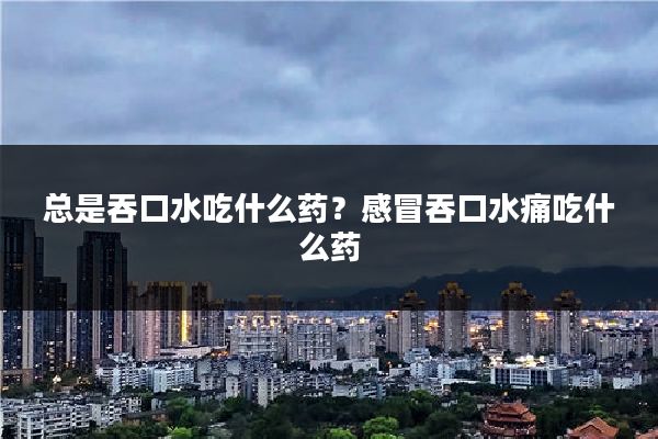 总是吞口水吃什么药？感冒吞口水痛吃什么药