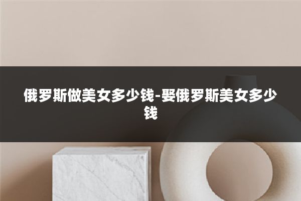 俄罗斯做美女多少钱-娶俄罗斯美女多少钱