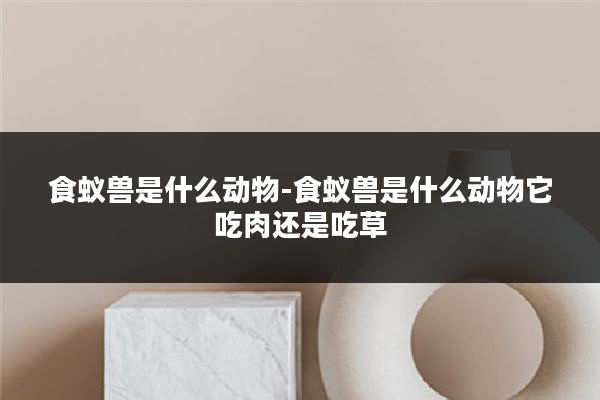 食蚁兽是什么动物-食蚁兽是什么动物它吃肉还是吃草