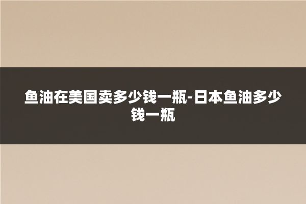 鱼油在美国卖多少钱一瓶-日本鱼油多少钱一瓶