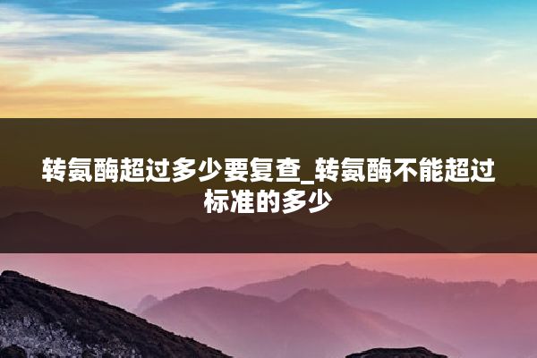 转氨酶超过多少要复查_转氨酶不能超过标准的多少