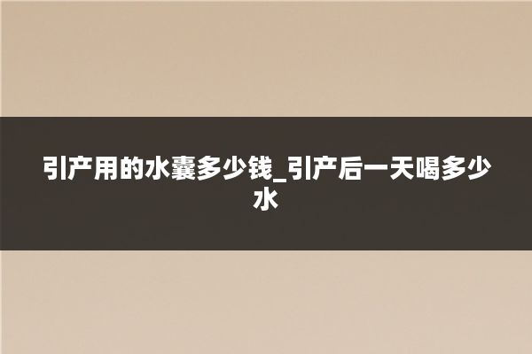 引产用的水囊多少钱_引产后一天喝多少水
