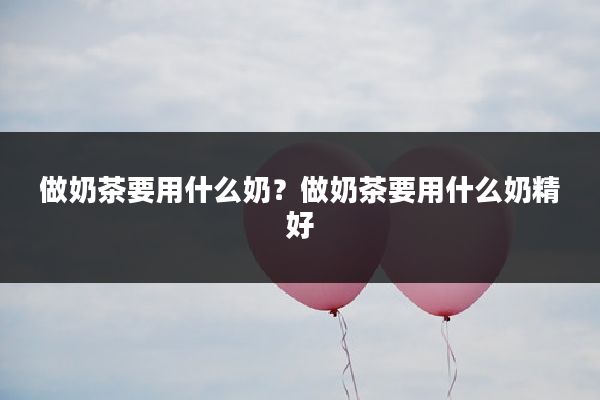 做奶茶要用什么奶？做奶茶要用什么奶精好